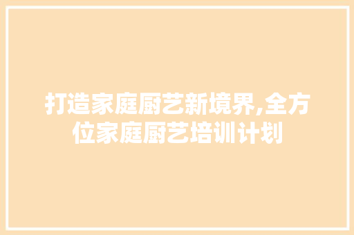 打造家庭厨艺新境界,全方位家庭厨艺培训计划