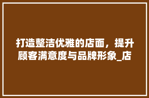 打造整洁优雅的店面，提升顾客满意度与品牌形象_店面卫生计划讨论