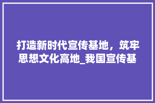 打造新时代宣传基地，筑牢思想文化高地_我国宣传基地筹建计划详细解读