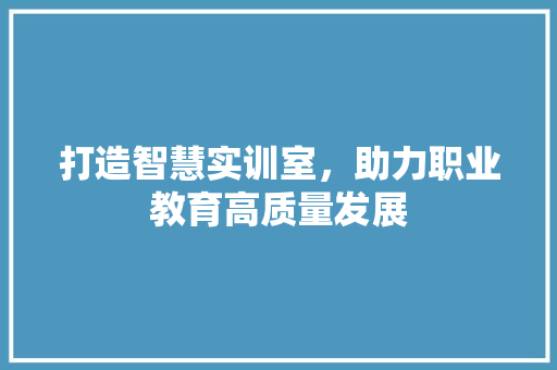 打造智慧实训室，助力职业教育高质量发展