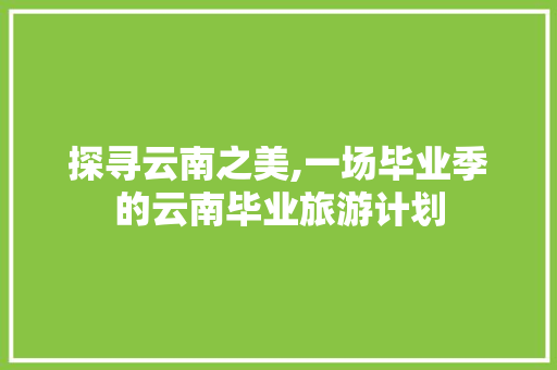 探寻云南之美,一场毕业季的云南毕业旅游计划