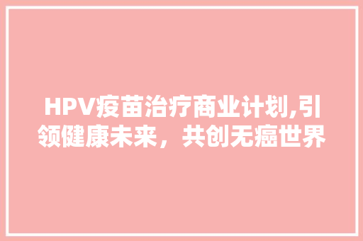 HPV疫苗治疗商业计划,引领健康未来，共创无癌世界