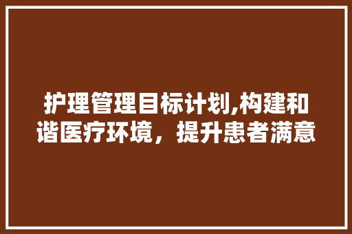 护理管理目标计划,构建和谐医疗环境，提升患者满意度