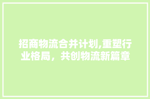 招商物流合并计划,重塑行业格局，共创物流新篇章