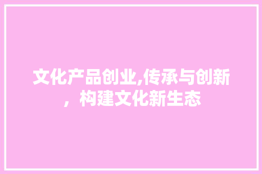 文化产品创业,传承与创新，构建文化新生态