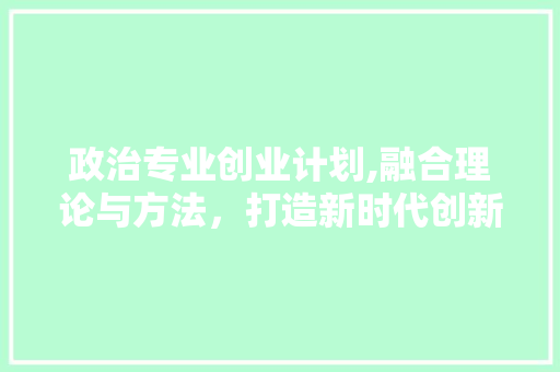 政治专业创业计划,融合理论与方法，打造新时代创新型商业模式