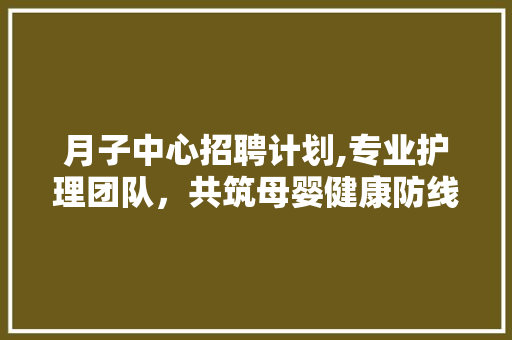 月子中心招聘计划,专业护理团队，共筑母婴健康防线