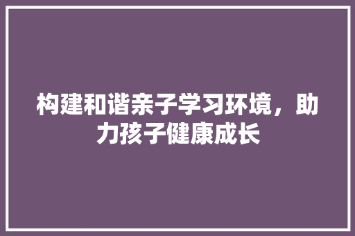 构建和谐亲子学习环境，助力孩子健康成长