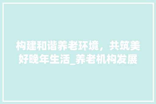 构建和谐养老环境，共筑美好晚年生活_养老机构发展规划 汉字拼音