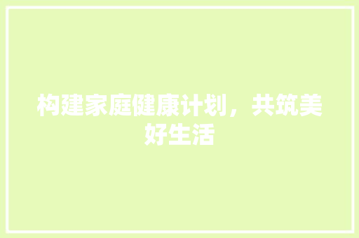 构建家庭健康计划，共筑美好生活