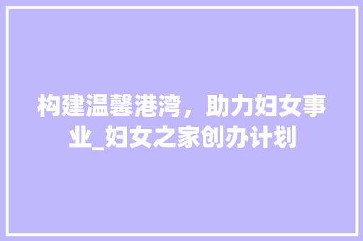 构建温馨港湾，助力妇女事业_妇女之家创办计划