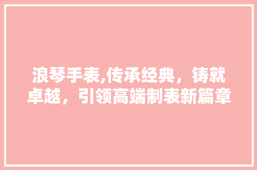 浪琴手表,传承经典，铸就卓越，引领高端制表新篇章