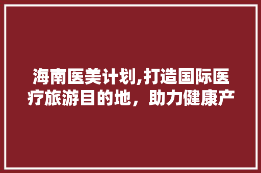 海南医美计划,打造国际医疗旅游目的地，助力健康产业发展