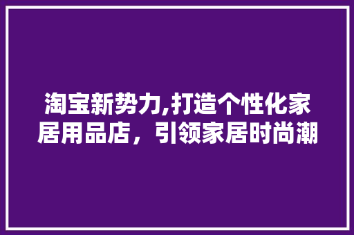淘宝新势力,打造个性化家居用品店，引领家居时尚潮流