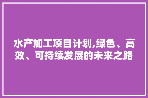 水产加工项目计划,绿色、高效、可持续发展的未来之路