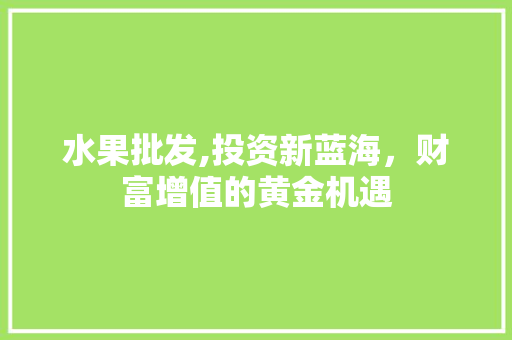 水果批发,投资新蓝海，财富增值的黄金机遇 英语单词