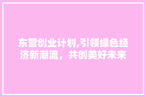 东营创业计划,引领绿色经济新潮流，共创美好未来