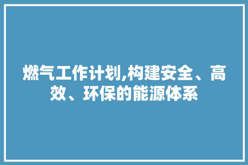 燃气工作计划,构建安全、高效、环保的能源体系 近义词汇