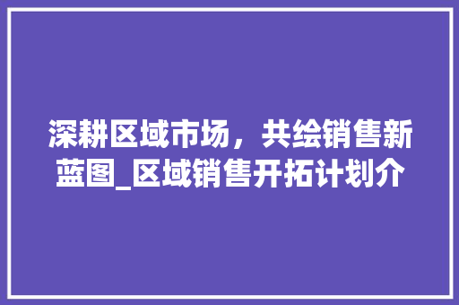 深耕区域市场，共绘销售新蓝图_区域销售开拓计划介绍 反义词汇