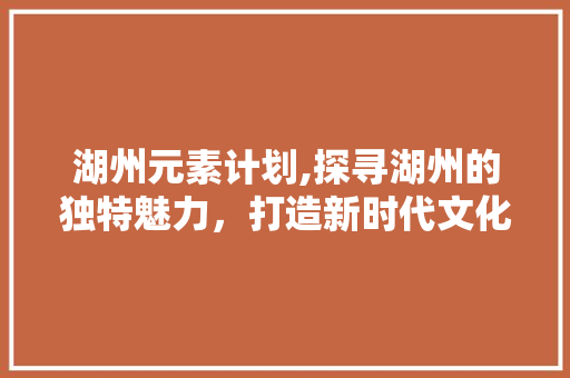 湖州元素计划,探寻湖州的独特魅力，打造新时代文化地标