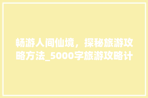 畅游人间仙境，探秘旅游攻略方法_5000字旅游攻略计划书解读