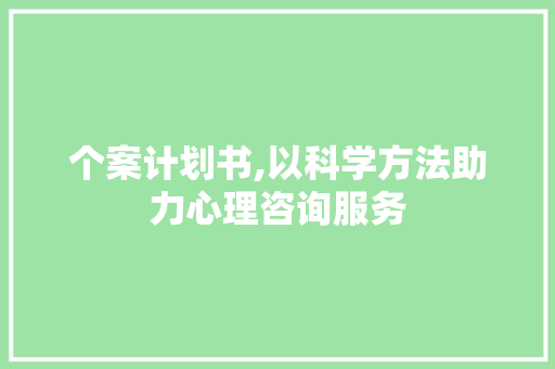 个案计划书,以科学方法助力心理咨询服务