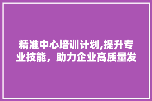 精准中心培训计划,提升专业技能，助力企业高质量发展