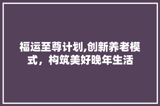福运至尊计划,创新养老模式，构筑美好晚年生活
