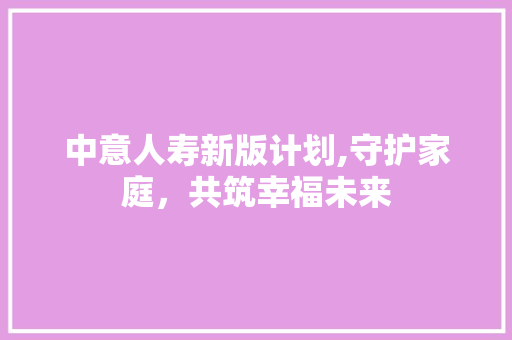 中意人寿新版计划,守护家庭，共筑幸福未来
