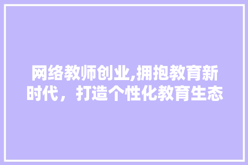 网络教师创业,拥抱教育新时代，打造个性化教育生态