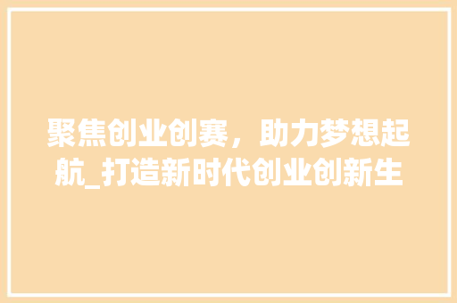 聚焦创业创赛，助力梦想起航_打造新时代创业创新生态圈