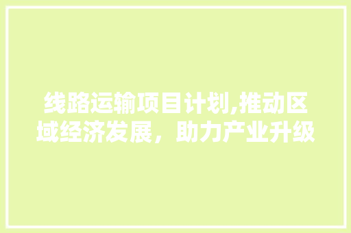 线路运输项目计划,推动区域经济发展，助力产业升级