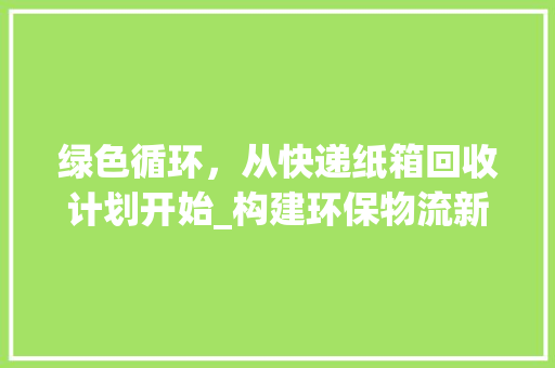 绿色循环，从快递纸箱回收计划开始_构建环保物流新时代