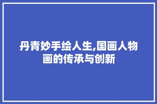 丹青妙手绘人生,国画人物画的传承与创新