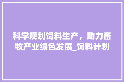 科学规划饲料生产，助力畜牧产业绿色发展_饲料计划书写之路