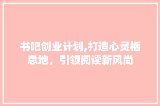书吧创业计划,打造心灵栖息地，引领阅读新风尚