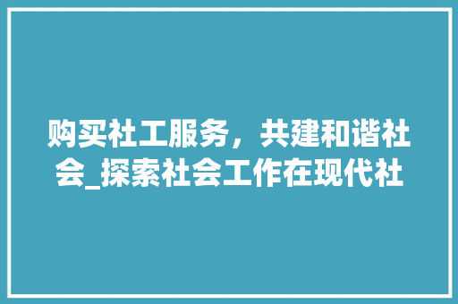 购买社工服务，共建和谐社会_探索社会工作在现代社会的重要性