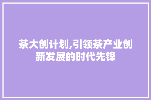 茶大创计划,引领茶产业创新发展的时代先锋