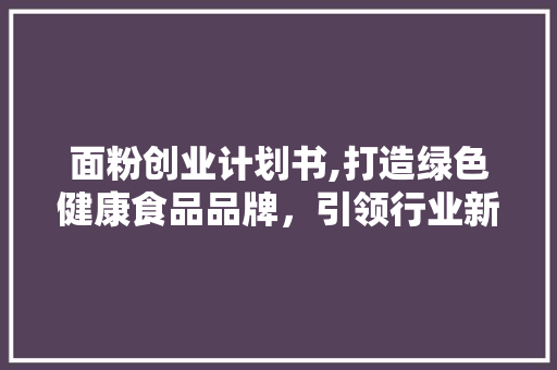 面粉创业计划书,打造绿色健康食品品牌，引领行业新潮流 古代典籍
