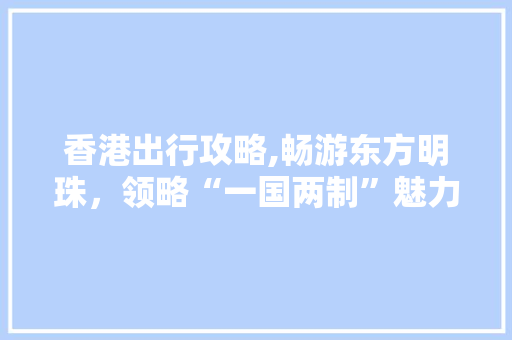 香港出行攻略,畅游东方明珠，领略“一国两制”魅力