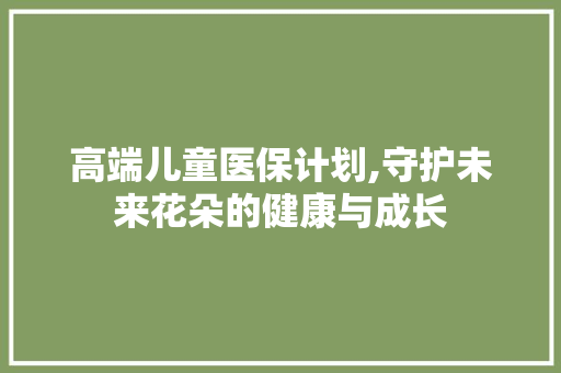 高端儿童医保计划,守护未来花朵的健康与成长