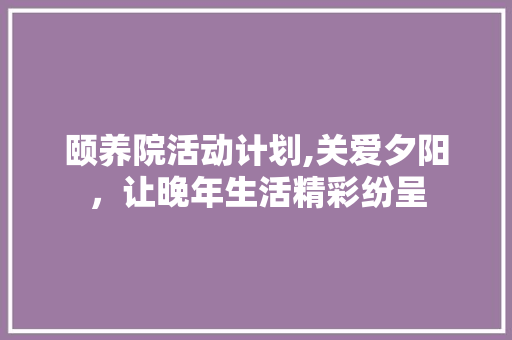 颐养院活动计划,关爱夕阳，让晚年生活精彩纷呈