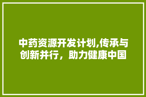 中药资源开发计划,传承与创新并行，助力健康中国