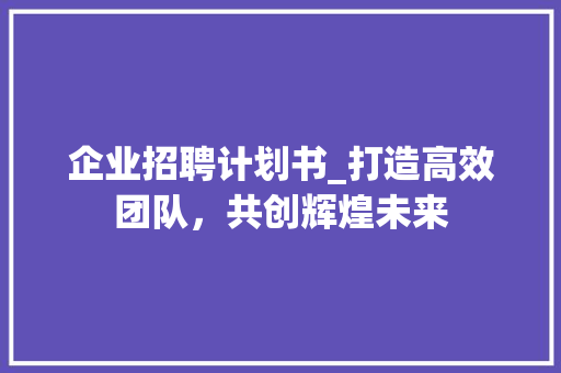 企业招聘计划书_打造高效团队，共创辉煌未来