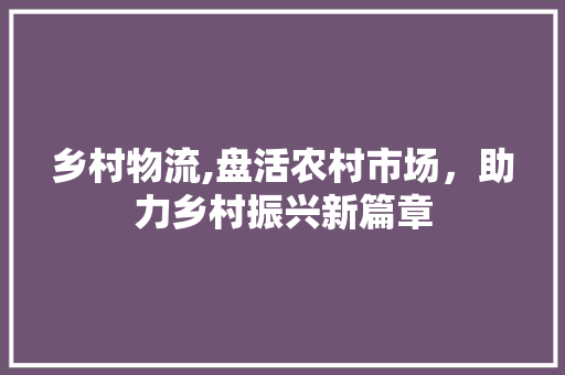乡村物流,盘活农村市场，助力乡村振兴新篇章