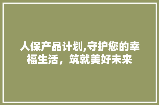 人保产品计划,守护您的幸福生活，筑就美好未来