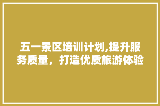 五一景区培训计划,提升服务质量，打造优质旅游体验