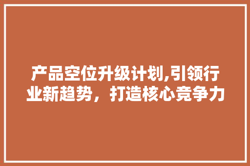 产品空位升级计划,引领行业新趋势，打造核心竞争力