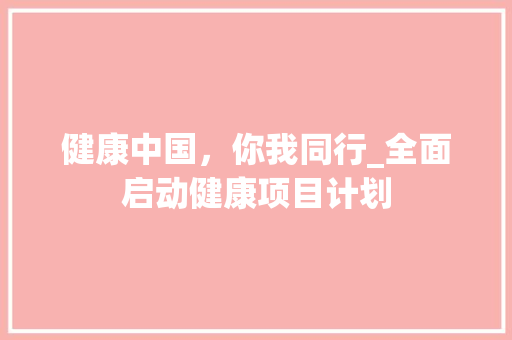 健康中国，你我同行_全面启动健康项目计划