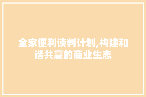 全家便利谈判计划,构建和谐共赢的商业生态